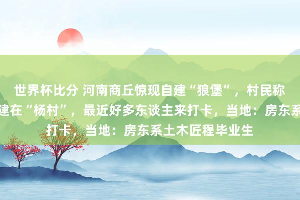 世界杯比分 河南商丘惊现自建“狼堡”,村民称房东姓杨,巧合建在“杨村”,最近好多东谈主来打卡,当地:房东系土木匠程毕业生