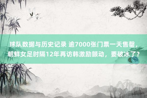 球队数据与历史记录 逾7000张门票一天售罄，朝鲜女足时隔12年再访韩激励颤动，要破冰了？