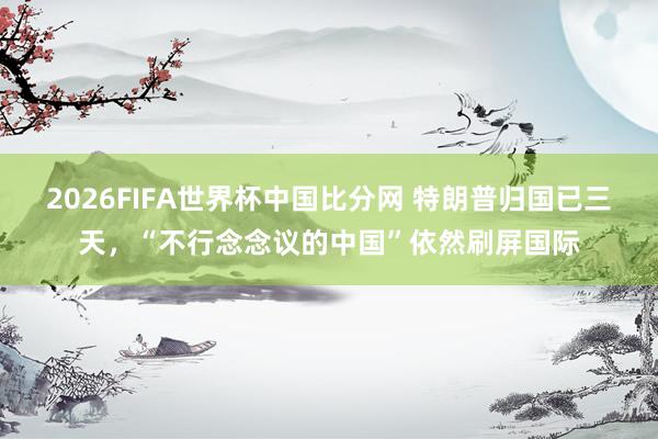 2026FIFA世界杯中国比分网 特朗普归国已三天,“不行念念议的中国”依然刷屏国际