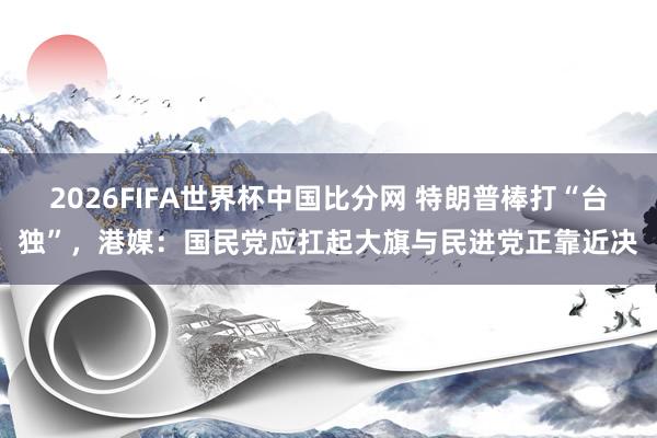 2026FIFA世界杯中国比分网 特朗普棒打“台独”,港媒:国民党应扛起大旗与民进党正靠近决