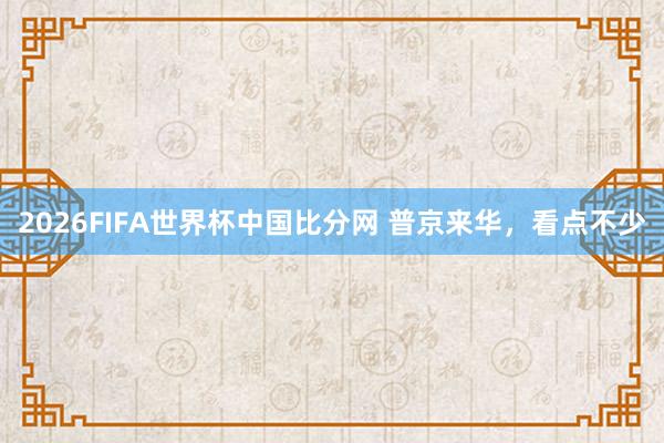 2026FIFA世界杯中国比分网 普京来华,看点不少