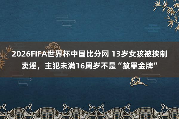 2026FIFA世界杯中国比分网 13岁女孩被挟制卖淫,主犯未满16周岁不是“赦罪金牌”