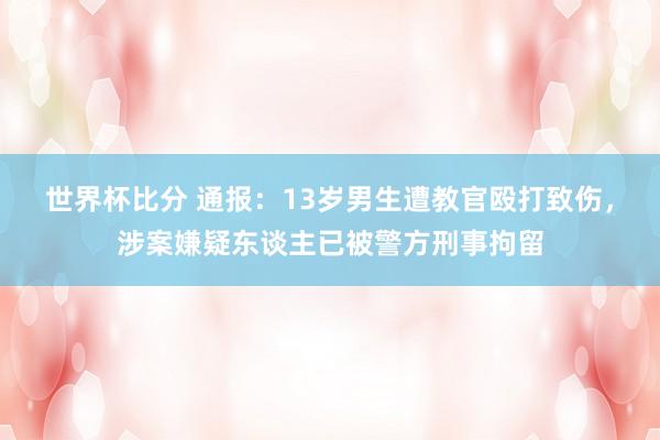 世界杯比分 通报:13岁男生遭教官殴打致伤,涉案嫌疑东谈主已被警方刑事拘留