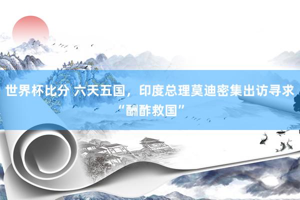 世界杯比分 六天五国，印度总理莫迪密集出访寻求“酬酢救国”