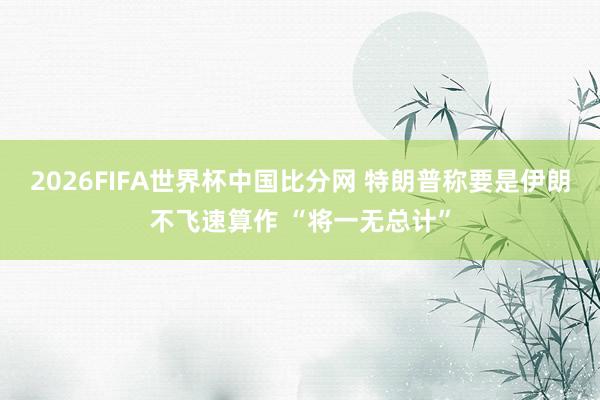 2026FIFA世界杯中国比分网 特朗普称要是伊朗不飞速算作 “将一无总计”