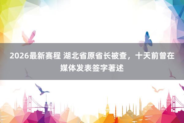 2026最新赛程 湖北省原省长被查,十天前曾在媒体发表签字著述