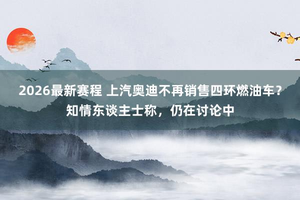 2026最新赛程 上汽奥迪不再销售四环燃油车?知情东谈主士称,仍在讨论中