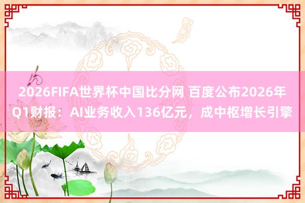 2026FIFA世界杯中国比分网 百度公布2026年Q1财报:AI业务收入136亿元,成中枢增长引擎