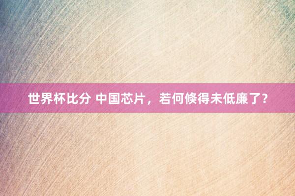 世界杯比分 中国芯片,若何倏得未低廉了?