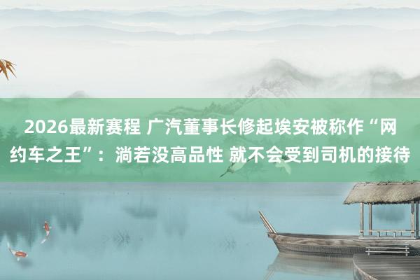 2026最新赛程 广汽董事长修起埃安被称作“网约车之王”：淌若没高品性 就不会受到司机的接待