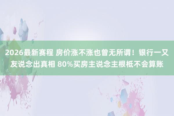2026最新赛程 房价涨不涨也曾无所谓!银行一又友说念出真相 80%买房主说念主根柢不会算账