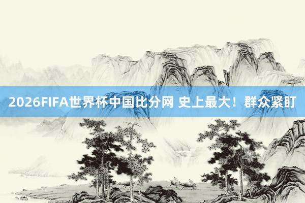 2026FIFA世界杯中国比分网 史上最大！群众紧盯