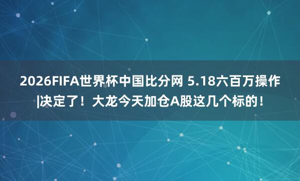 2026FIFA世界杯中国比分网 5.18六百万操作|决定了!大龙今天加仓A股这几个标的!