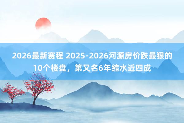 2026最新赛程 2025-2026河源房价跌最狠的10个楼盘,第又名6年缩水近四成