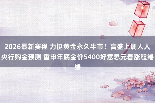 2026最新赛程 力挺黄金永久牛市！高盛上调人人央行购金预测 重申年底金价5400好意思元看涨缱绻