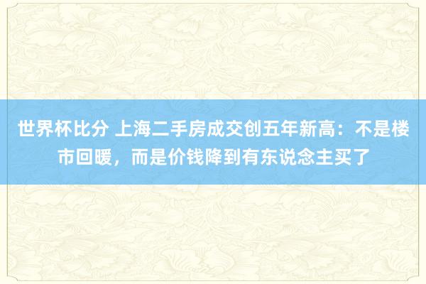 世界杯比分 上海二手房成交创五年新高:不是楼市回暖,而是价钱降到有东说念主买了