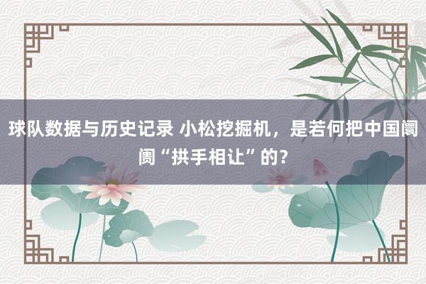 球队数据与历史记录 小松挖掘机,是若何把中国阛阓“拱手相让”的?