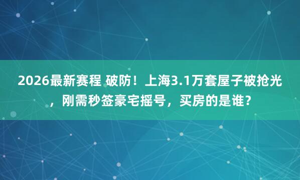 2026最新赛程 破防！上海3.1万套屋子被抢光，刚需秒签豪宅摇号，买房的是谁？