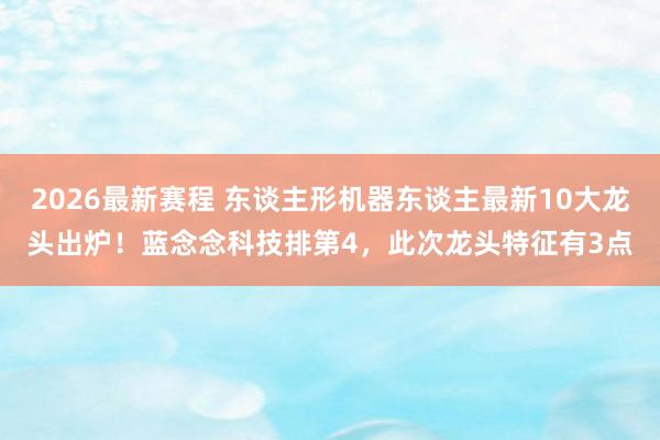 2026最新赛程 东谈主形机器东谈主最新10大龙头出炉！蓝念念科技排第4，此次龙头特征有3点