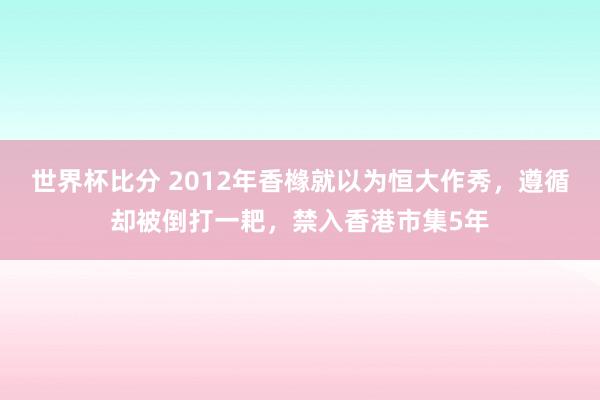 世界杯比分 2012年香橼就以为恒大作秀,遵循却被倒打一耙,禁入香港市集5年