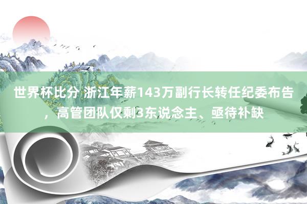 世界杯比分 浙江年薪143万副行长转任纪委布告,高管团队仅剩3东说念主、亟待补缺