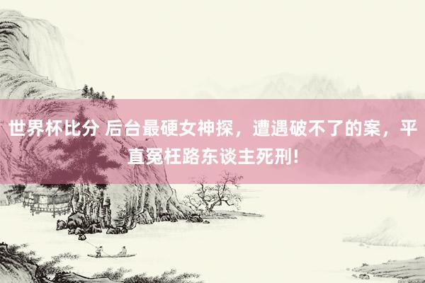 世界杯比分 后台最硬女神探,遭遇破不了的案,平直冤枉路东谈主死刑!