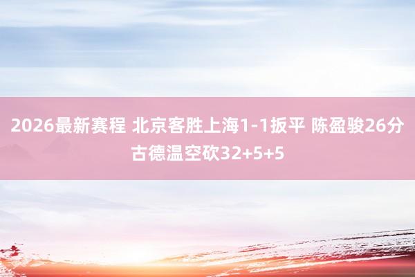 2026最新赛程 北京客胜上海1-1扳平 陈盈骏26分古德温空砍32+5+5