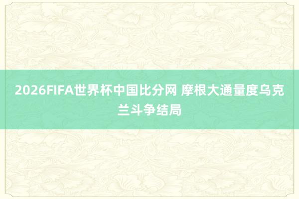 2026FIFA世界杯中国比分网 摩根大通量度乌克兰斗争结局