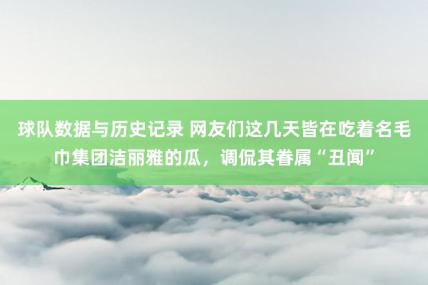 球队数据与历史记录 网友们这几天皆在吃着名毛巾集团洁丽雅的瓜,调侃其眷属“丑闻”