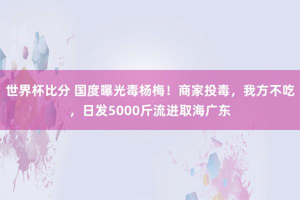 世界杯比分 国度曝光毒杨梅！商家投毒，我方不吃，日发5000斤流进取海广东