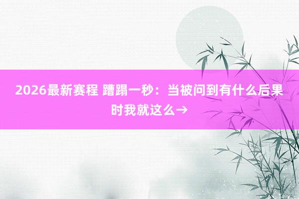 2026最新赛程 蹧蹋一秒：当被问到有什么后果时我就这么→