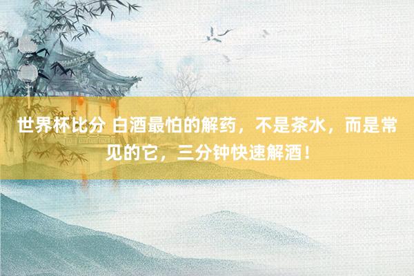 世界杯比分 白酒最怕的解药，不是茶水，而是常见的它，三分钟快速解酒！