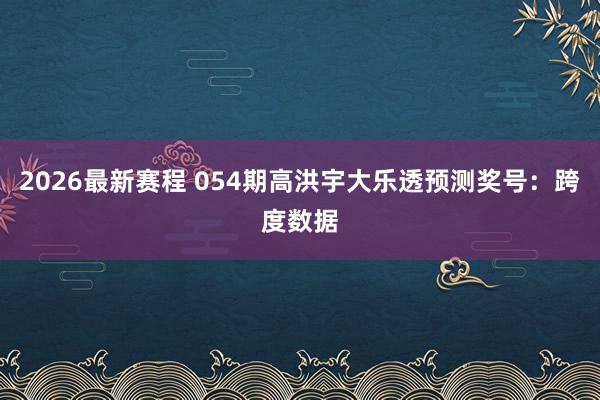 2026最新赛程 054期高洪宇大乐透预测奖号:跨度数据