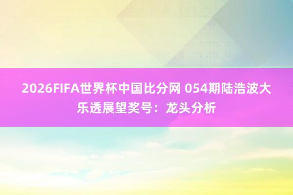 2026FIFA世界杯中国比分网 054期陆浩波大乐透展望奖号:龙头分析