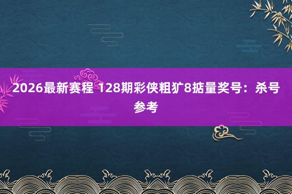 2026最新赛程 128期彩侠粗犷8掂量奖号:杀号参考