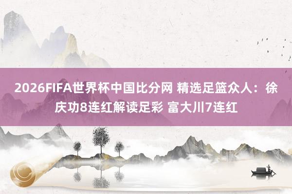 2026FIFA世界杯中国比分网 精选足篮众人:徐庆功8连红解读足彩 富大川7连红