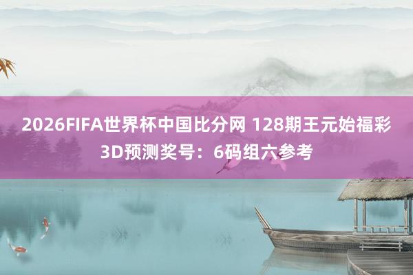 2026FIFA世界杯中国比分网 128期王元始福彩3D预测奖号:6码组六参考