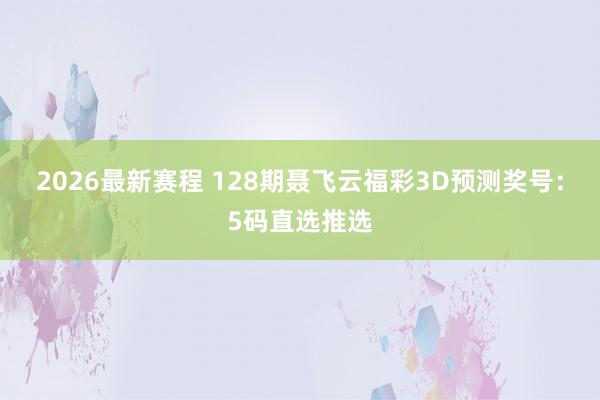 2026最新赛程 128期聂飞云福彩3D预测奖号:5码直选推选