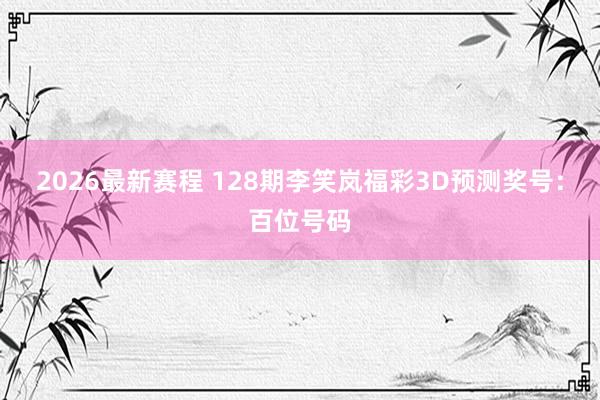 2026最新赛程 128期李笑岚福彩3D预测奖号：百位号码