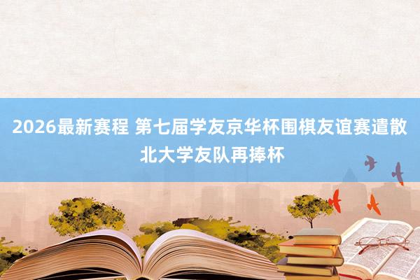 2026最新赛程 第七届学友京华杯围棋友谊赛遣散 北大学友队再捧杯