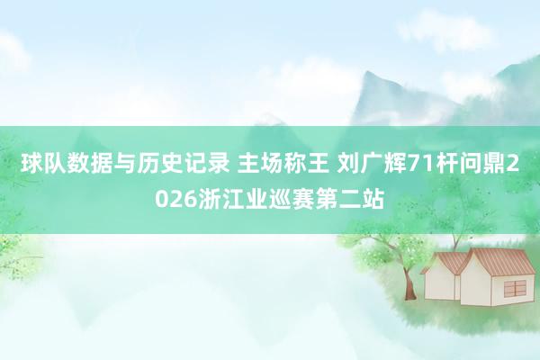 球队数据与历史记录 主场称王 刘广辉71杆问鼎2026浙江业巡赛第二站