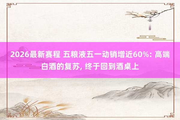 2026最新赛程 五粮液五一动销增近60%: 高端白酒的复苏， 终于回到酒桌上