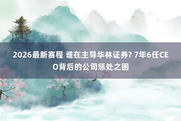 2026最新赛程 谁在主导华林证券? 7年6任CEO背后的公司惩处之困
