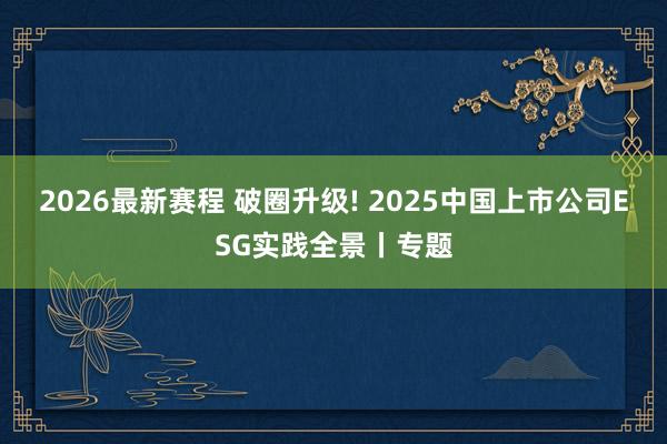 2026最新赛程 破圈升级! 2025中国上市公司ESG实践全景丨专题