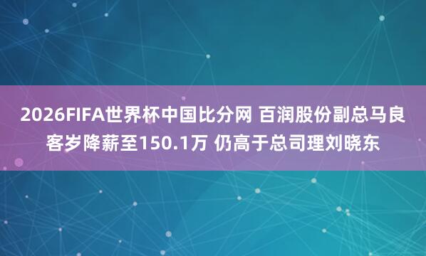 2026FIFA世界杯中国比分网 百润股份副总马良客岁降薪至150.1万 仍高于总司理刘晓东