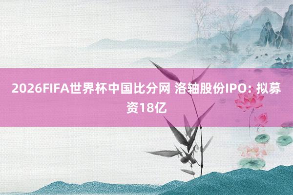 2026FIFA世界杯中国比分网 洛轴股份IPO: 拟募资18亿