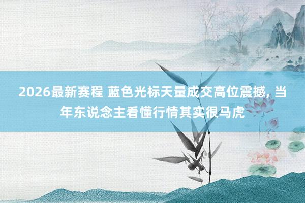 2026最新赛程 蓝色光标天量成交高位震撼, 当年东说念主看懂行情其实很马虎
