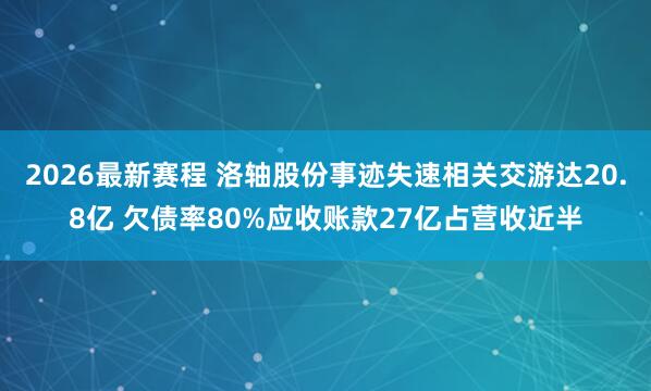 2026最新赛程 洛轴股份事迹失速相关交游达20.8亿 欠债率80%应收账款27亿占营收近半