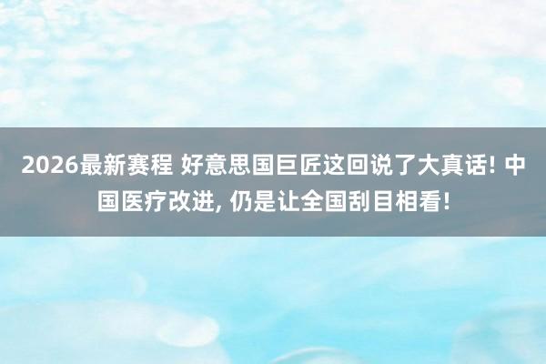 2026最新赛程 好意思国巨匠这回说了大真话! 中国医疗改进， 仍是让全国刮目相看!