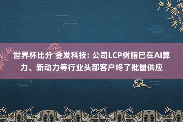 世界杯比分 金发科技: 公司LCP树脂已在AI算力、新动力等行业头部客户终了批量供应